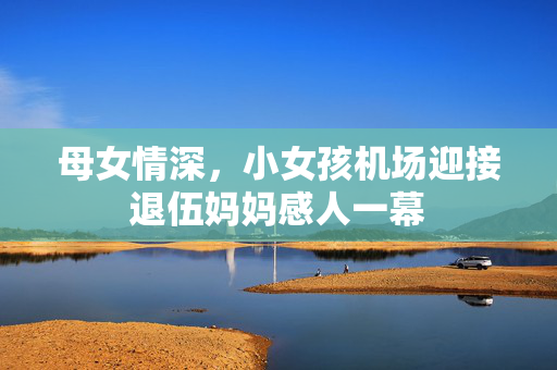 母女情深，小女孩机场迎接退伍妈妈感人一幕