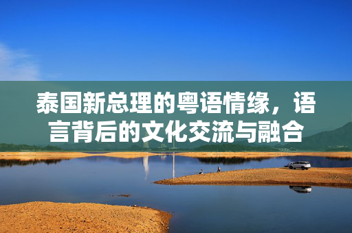 泰国新总理的粤语情缘，语言背后的文化交流与融合