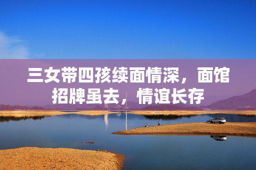 三女带四孩续面情深，面馆招牌虽去，情谊长存