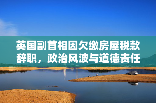 英国副首相因欠缴房屋税款辞职，政治风波与道德责任的交织