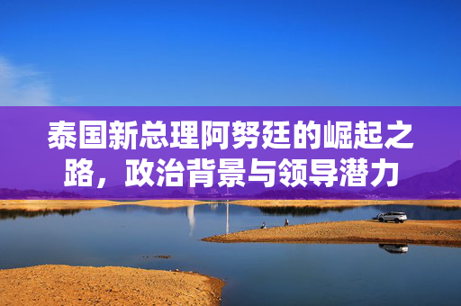 泰国新总理阿努廷的崛起之路，政治背景与领导潜力