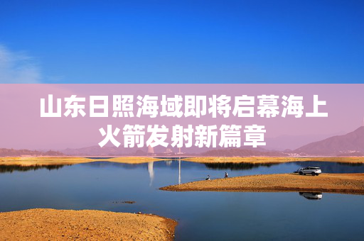 山东日照海域即将启幕海上火箭发射新篇章