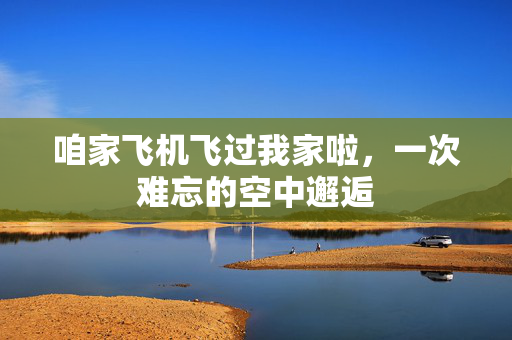 咱家飞机飞过我家啦，一次难忘的空中邂逅