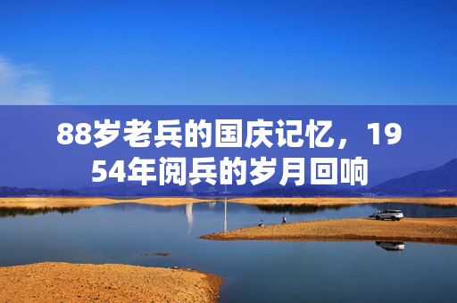 88岁老兵的国庆记忆，1954年阅兵的岁月回响