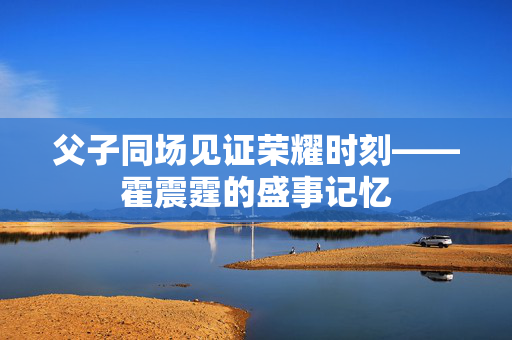父子同场见证荣耀时刻——霍震霆的盛事记忆