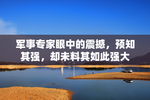 军事专家眼中的震撼，预知其强，却未料其如此强大