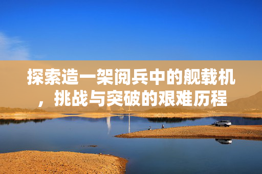 探索造一架阅兵中的舰载机，挑战与突破的艰难历程