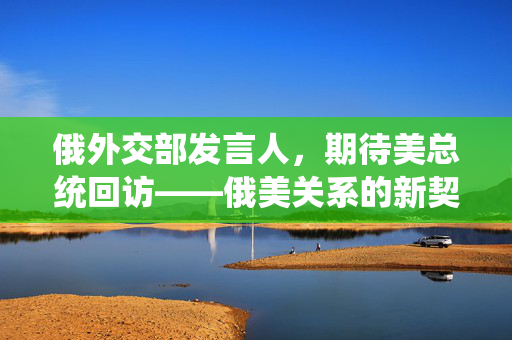 俄外交部发言人，期待美总统回访——俄美关系的新契机