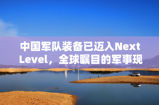 中国军队装备已迈入Next Level，全球瞩目的军事现代化进程