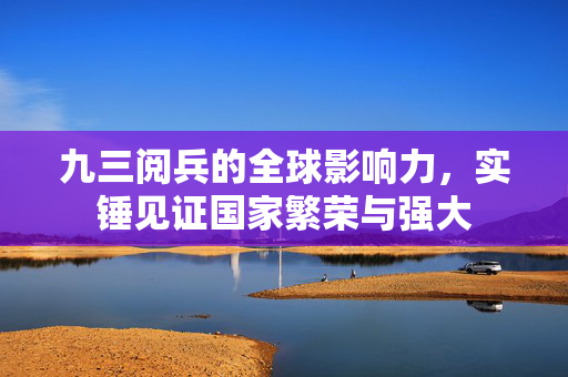 九三阅兵的全球影响力，实锤见证国家繁荣与强大
