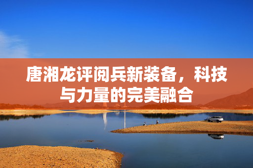 唐湘龙评阅兵新装备，科技与力量的完美融合