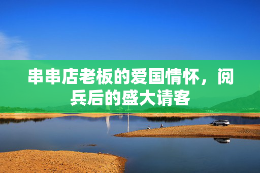串串店老板的爱国情怀，阅兵后的盛大请客