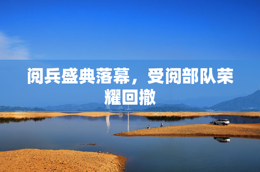 阅兵盛典落幕，受阅部队荣耀回撤