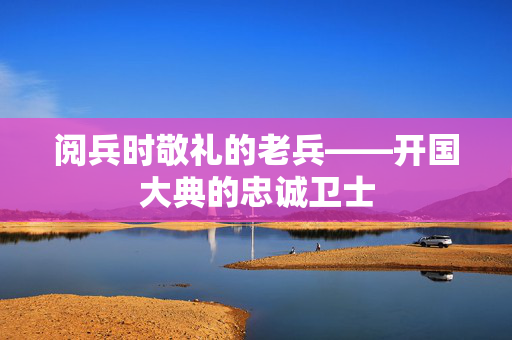 阅兵时敬礼的老兵——开国大典的忠诚卫士