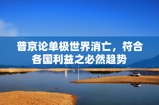 普京论单极世界消亡，符合各国利益之必然趋势