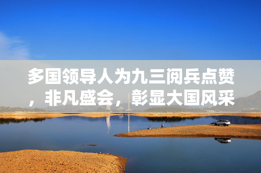 多国领导人为九三阅兵点赞，非凡盛会，彰显大国风采