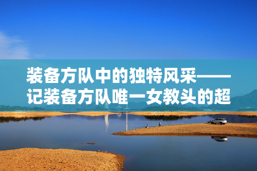 装备方队中的独特风采——记装备方队唯一女教头的超帅风采