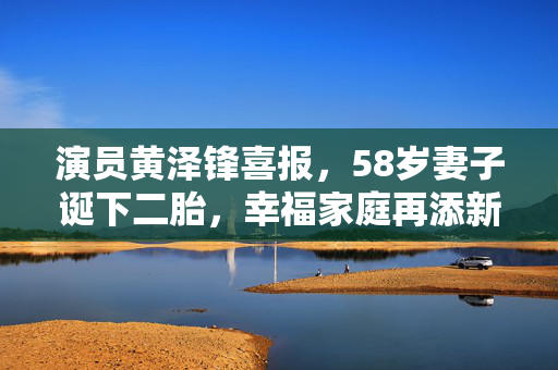 演员黄泽锋喜报，58岁妻子诞下二胎，幸福家庭再添新生命