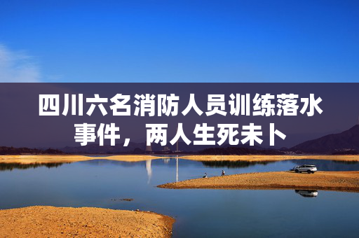 四川六名消防人员训练落水事件，两人生死未卜
