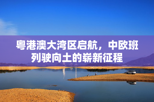 粤港澳大湾区启航，中欧班列驶向土的崭新征程