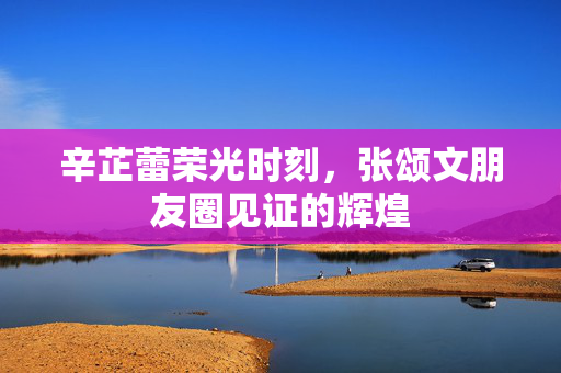 辛芷蕾荣光时刻，张颂文朋友圈见证的辉煌