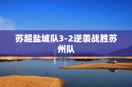 苏超盐城队3-2逆袭战胜苏州队