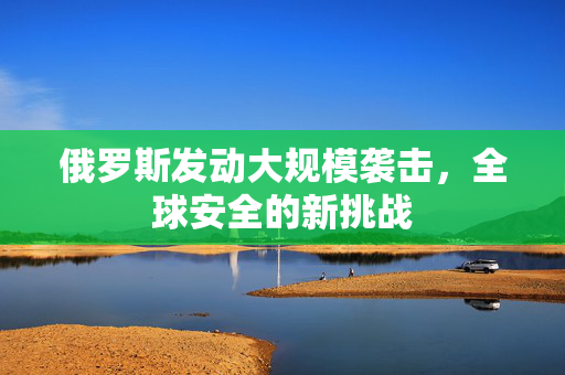 俄罗斯发动大规模袭击，全球安全的新挑战