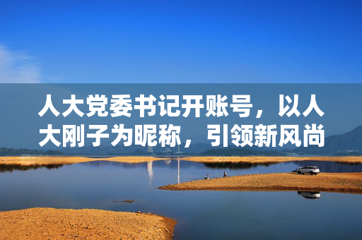 人大党委书记开账号，以人大刚子为昵称，引领新风尚