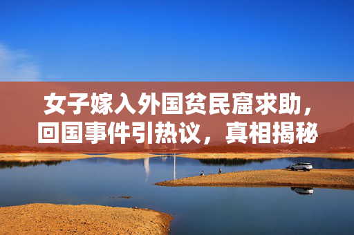 女子嫁入外国贫民窟求助，回国事件引热议，真相揭秘与思考