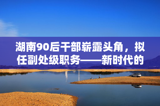 湖南90后干部崭露头角，拟任副处级职务——新时代的青年力量