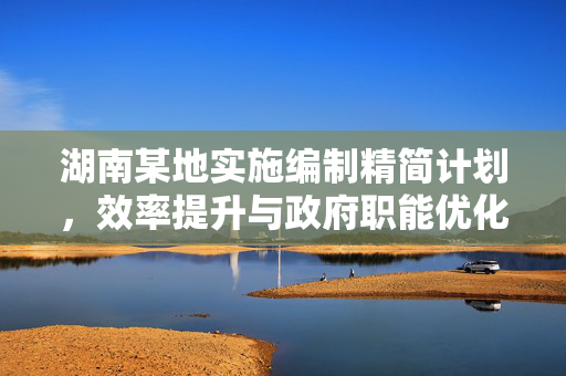 湖南某地实施编制精简计划，效率提升与政府职能优化的双重挑战