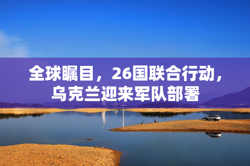 全球瞩目，26国联合行动，乌克兰迎来军队部署