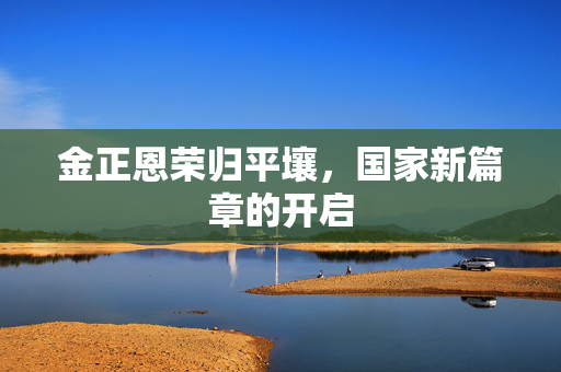 金正恩荣归平壤，国家新篇章的开启