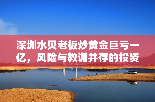 深圳水贝老板炒黄金巨亏一亿，风险与教训并存的投资之路
