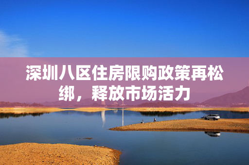 深圳八区住房限购政策再松绑，释放市场活力
