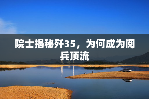 院士揭秘歼35，为何成为阅兵顶流