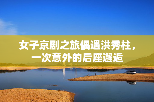 女子京剧之旅偶遇洪秀柱，一次意外的后座邂逅