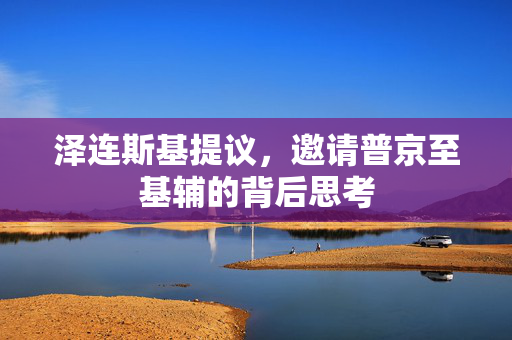 泽连斯基提议，邀请普京至基辅的背后思考