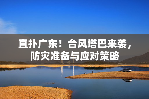 直扑广东！台风塔巴来袭，防灾准备与应对策略