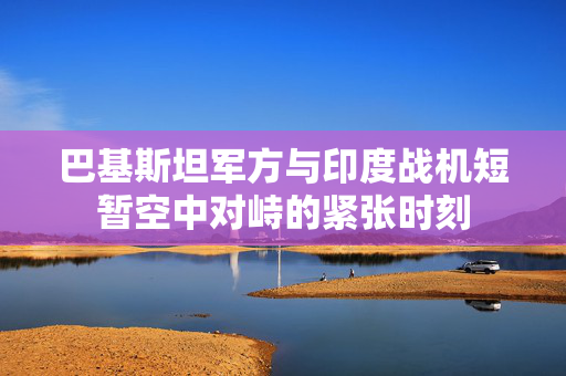 巴基斯坦军方与印度战机短暂空中对峙的紧张时刻