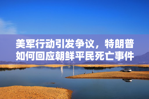 美军行动引发争议，特朗普如何回应朝鲜平民死亡事件？