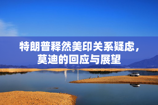 特朗普释然美印关系疑虑，莫迪的回应与展望