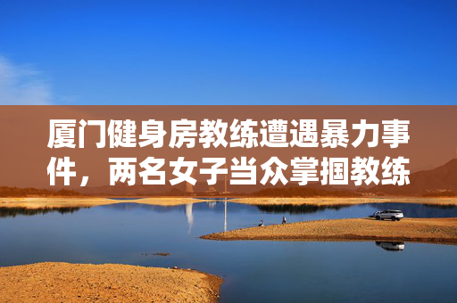 厦门健身房教练遭遇暴力事件，两名女子当众掌掴教练