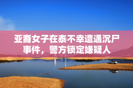 亚裔女子在泰不幸遭遇沉尸事件，警方锁定嫌疑人