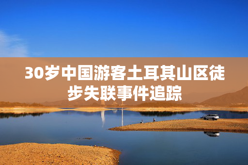 30岁中国游客土耳其山区徒步失联事件追踪