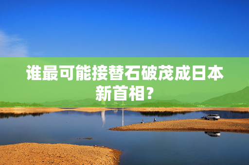 谁最可能接替石破茂成日本新首相？