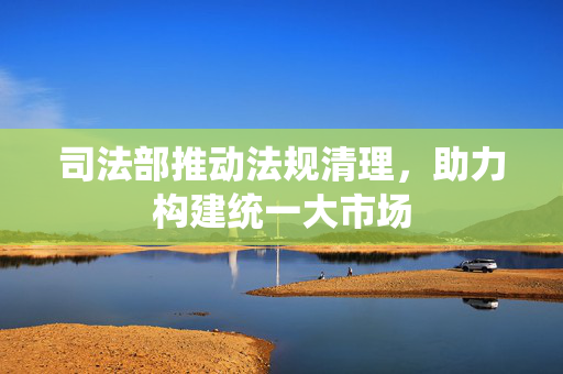 司法部推动法规清理，助力构建统一大市场