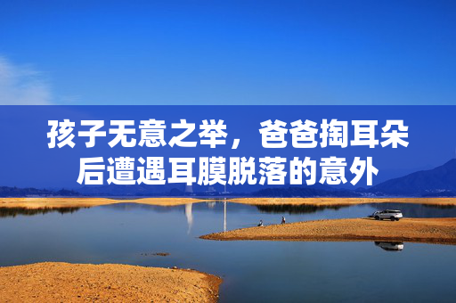 孩子无意之举，爸爸掏耳朵后遭遇耳膜脱落的意外