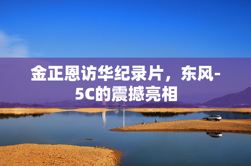 金正恩访华纪录片，东风-5C的震撼亮相