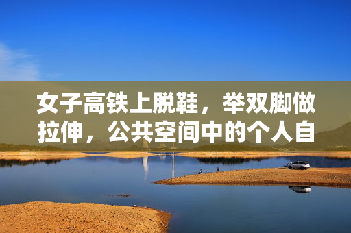 女子高铁上脱鞋，举双脚做拉伸，公共空间中的个人自由与行为规范
